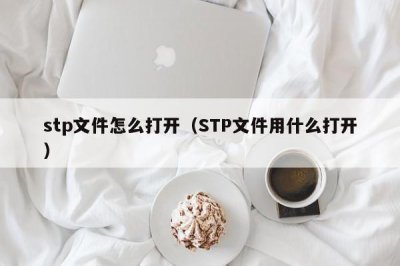 ?stp文件怎么打開（STP文件用什么打開）